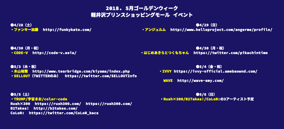 &nbsp;2018. 5月ゴールデンウィーク 軽井沢プリンスショッピングモール イベント ●4/28（土） ●4/29（日） ・ファンキー加藤 http://funkykato.com/ ・アンジュルム http://www.helloproject.com/angerme/profile/ ●4/30（月・祝） ●4/30（月・祝） ・CODE-V http://code-v.asia/ ・はじめあきらとつくもちゃん https://twitter.com/pikachintime ●5/3（木・祝） ●5/4（金・祝） ・木山裕策 http://www.tearbridge.com/kiyama/index.php ・IVVY https://ivvy-official.amebaownd.com/ ・SELLOUT（TWITTERのみ） https://twitter.com/SELLOUTInfo WAVE http://wave-smy.com/ ●5/5（土） ●5/6（日） ・TRUMP/宇宙まお/color-code ・Rush×300/B2Takes!/CoLoN:の3アーティスト予定 Rush×300 https://rush300.com/ https://rush300.com/ B2Takes! http://b2takes.com/ CoLoN: https://twitter.com/CoLoN_bacs 